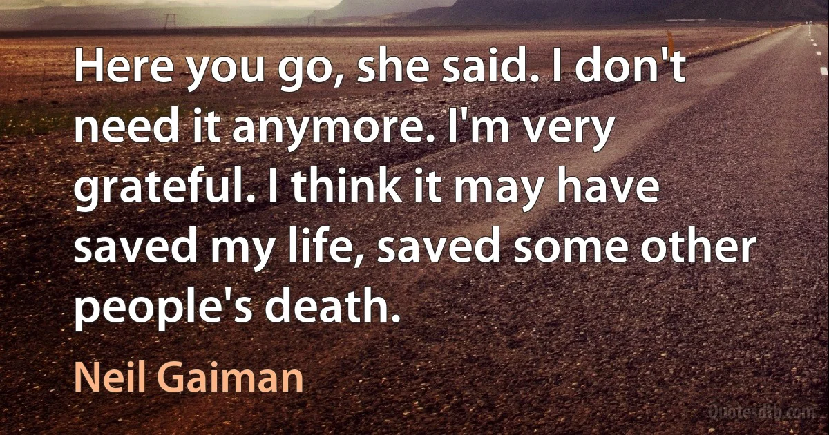 Here you go, she said. I don't need it anymore. I'm very grateful. I think it may have saved my life, saved some other people's death. (Neil Gaiman)