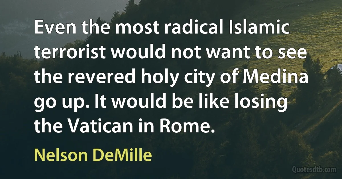 Even the most radical Islamic terrorist would not want to see the revered holy city of Medina go up. It would be like losing the Vatican in Rome. (Nelson DeMille)