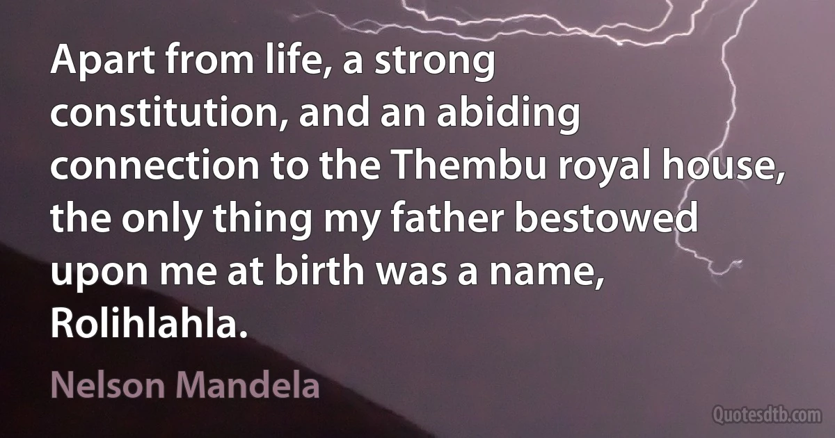 Apart from life, a strong constitution, and an abiding connection to the Thembu royal house, the only thing my father bestowed upon me at birth was a name, Rolihlahla. (Nelson Mandela)