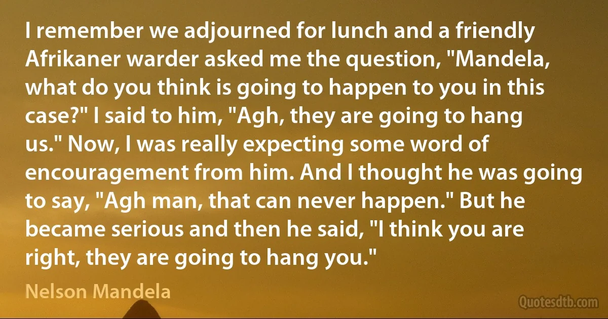 I remember we adjourned for lunch and a friendly Afrikaner warder asked me the question, "Mandela, what do you think is going to happen to you in this case?" I said to him, "Agh, they are going to hang us." Now, I was really expecting some word of encouragement from him. And I thought he was going to say, "Agh man, that can never happen." But he became serious and then he said, "I think you are right, they are going to hang you." (Nelson Mandela)