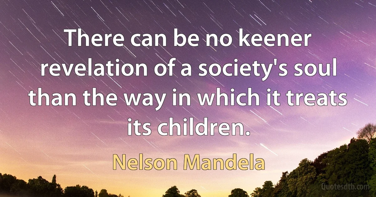 There can be no keener revelation of a society's soul than the way in which it treats its children. (Nelson Mandela)