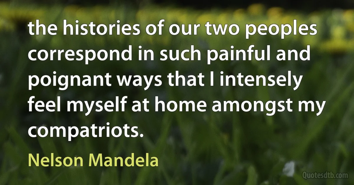 the histories of our two peoples correspond in such painful and poignant ways that I intensely feel myself at home amongst my compatriots. (Nelson Mandela)