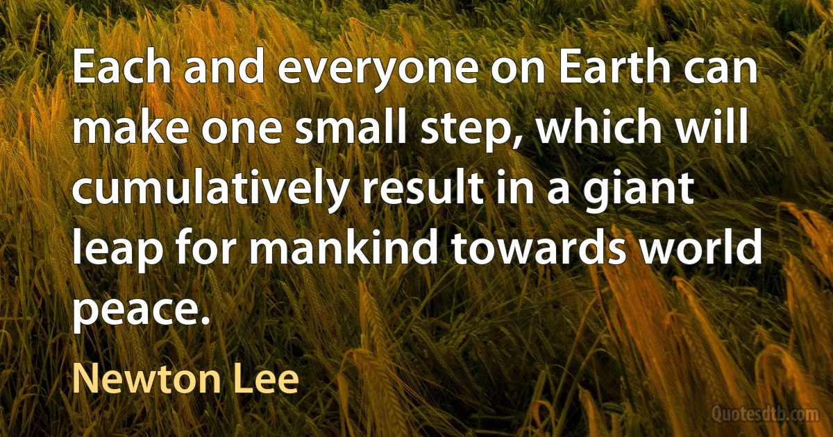 Each and everyone on Earth can make one small step, which will cumulatively result in a giant leap for mankind towards world peace. (Newton Lee)