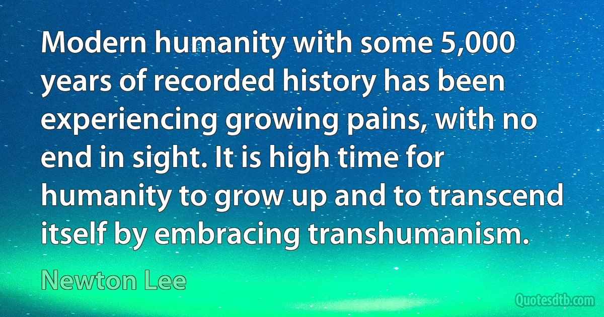 Modern humanity with some 5,000 years of recorded history has been experiencing growing pains, with no end in sight. It is high time for humanity to grow up and to transcend itself by embracing transhumanism. (Newton Lee)