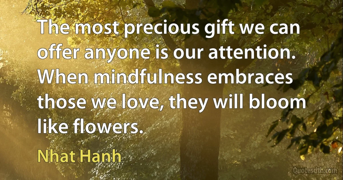 The most precious gift we can offer anyone is our attention. When mindfulness embraces those we love, they will bloom like flowers. (Nhat Hanh)