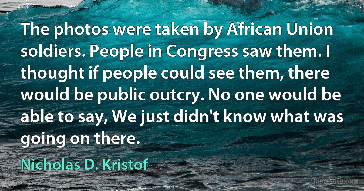 The photos were taken by African Union soldiers. People in Congress saw them. I thought if people could see them, there would be public outcry. No one would be able to say, We just didn't know what was going on there. (Nicholas D. Kristof)