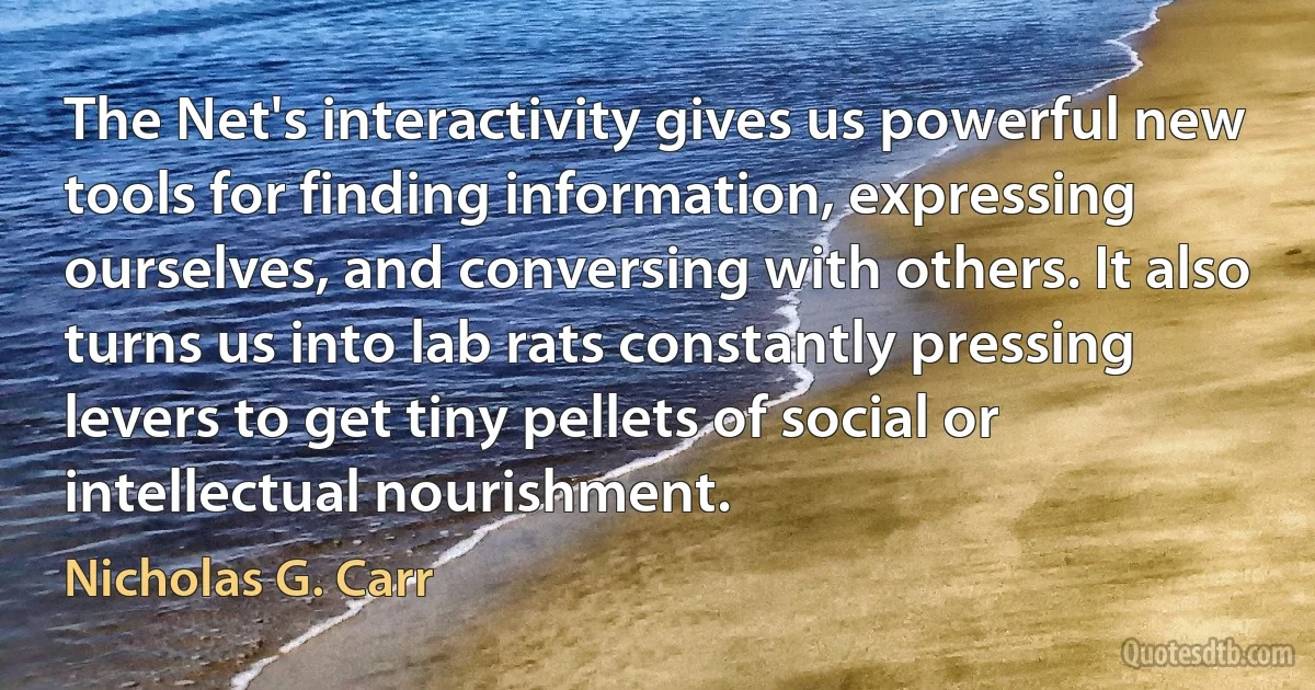 The Net's interactivity gives us powerful new tools for finding information, expressing ourselves, and conversing with others. It also turns us into lab rats constantly pressing levers to get tiny pellets of social or intellectual nourishment. (Nicholas G. Carr)