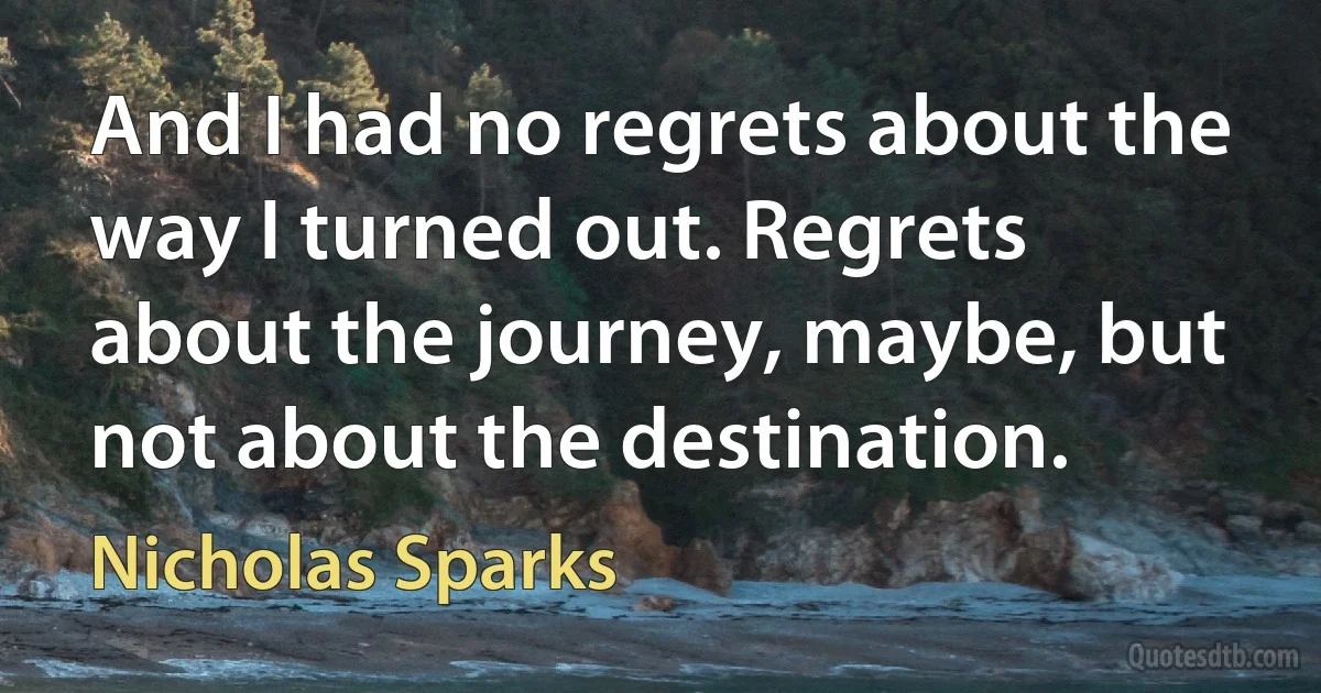 And I had no regrets about the way I turned out. Regrets about the journey, maybe, but not about the destination. (Nicholas Sparks)