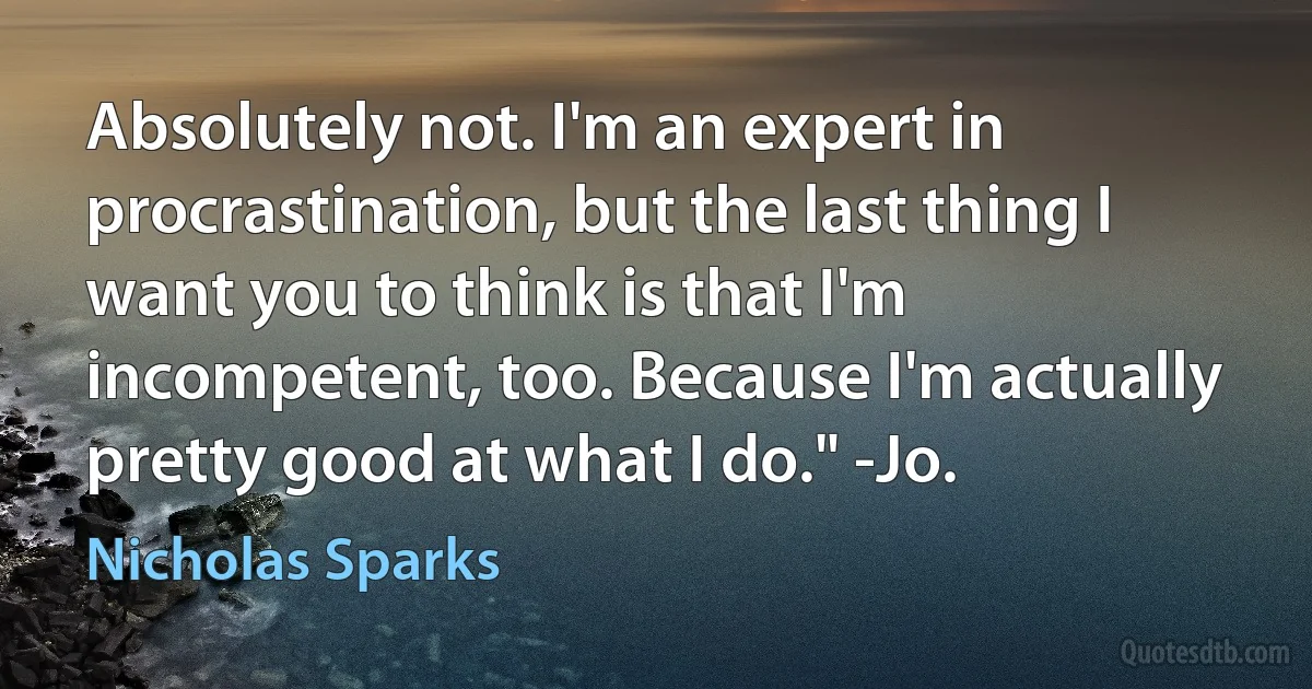 Absolutely not. I'm an expert in procrastination, but the last thing I want you to think is that I'm incompetent, too. Because I'm actually pretty good at what I do." -Jo. (Nicholas Sparks)