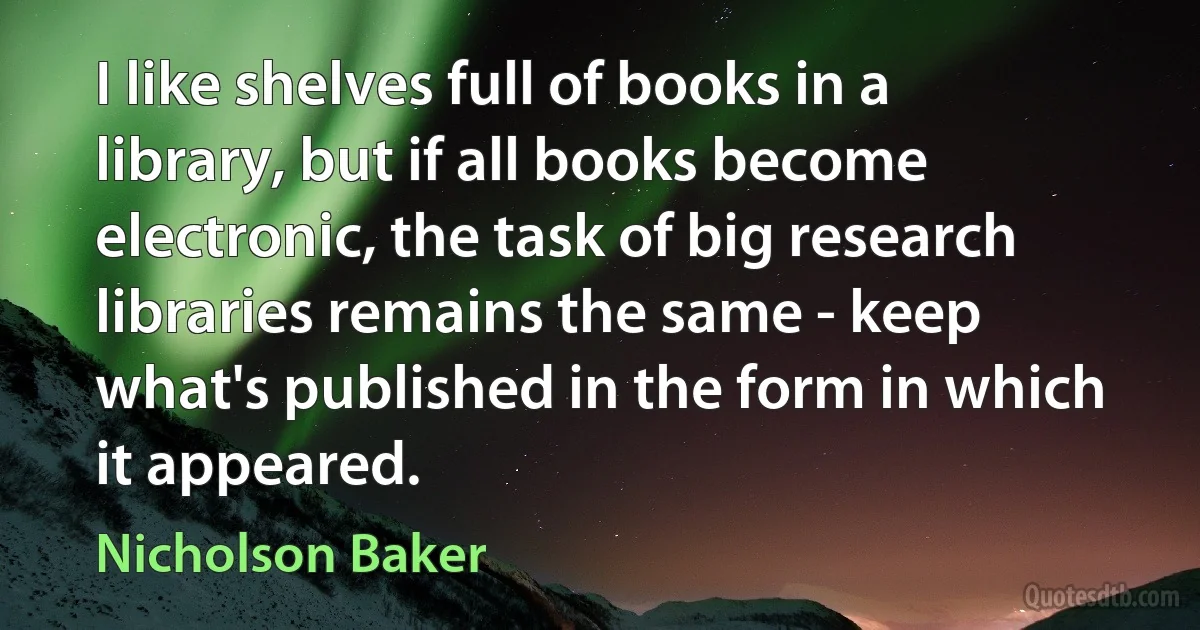 I like shelves full of books in a library, but if all books become electronic, the task of big research libraries remains the same - keep what's published in the form in which it appeared. (Nicholson Baker)