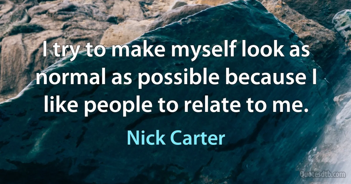 I try to make myself look as normal as possible because I like people to relate to me. (Nick Carter)