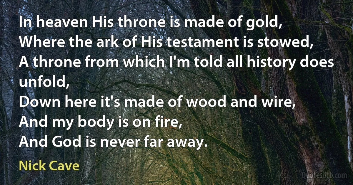 In heaven His throne is made of gold,
Where the ark of His testament is stowed,
A throne from which I'm told all history does unfold,
Down here it's made of wood and wire,
And my body is on fire,
And God is never far away. (Nick Cave)