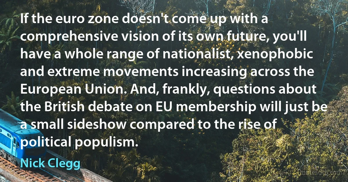 If the euro zone doesn't come up with a comprehensive vision of its own future, you'll have a whole range of nationalist, xenophobic and extreme movements increasing across the European Union. And, frankly, questions about the British debate on EU membership will just be a small sideshow compared to the rise of political populism. (Nick Clegg)