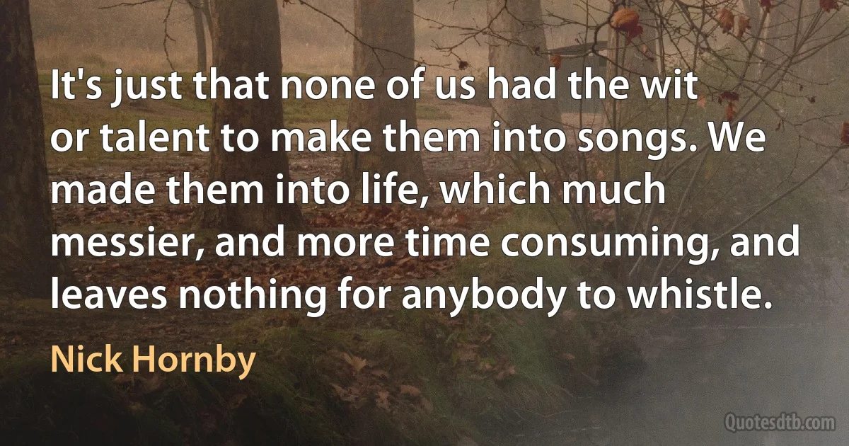 It's just that none of us had the wit or talent to make them into songs. We made them into life, which much messier, and more time consuming, and leaves nothing for anybody to whistle. (Nick Hornby)