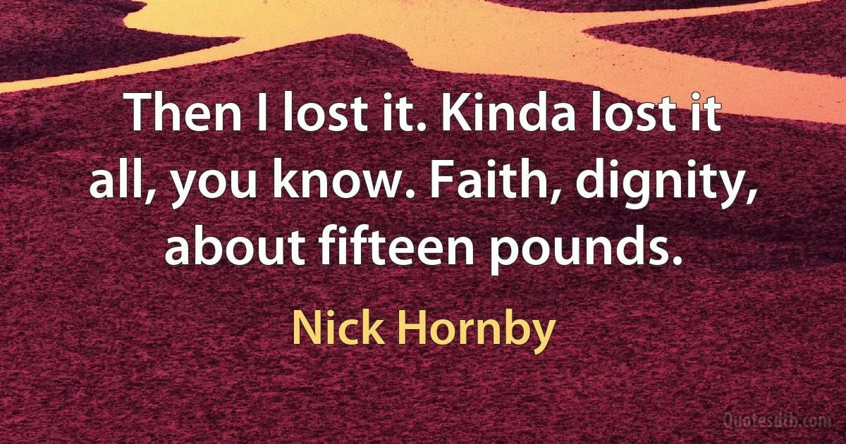 Then I lost it. Kinda lost it all, you know. Faith, dignity, about fifteen pounds. (Nick Hornby)