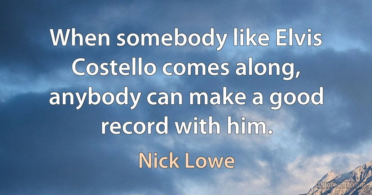 When somebody like Elvis Costello comes along, anybody can make a good record with him. (Nick Lowe)