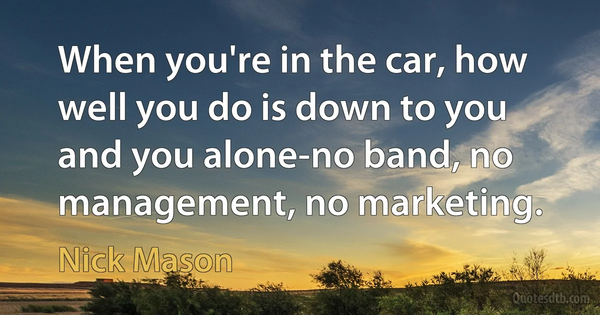 When you're in the car, how well you do is down to you and you alone-no band, no management, no marketing. (Nick Mason)