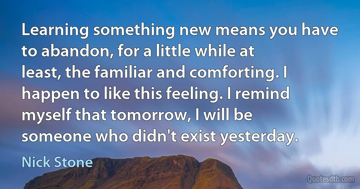 Learning something new means you have to abandon, for a little while at least, the familiar and comforting. I happen to like this feeling. I remind myself that tomorrow, I will be someone who didn't exist yesterday. (Nick Stone)