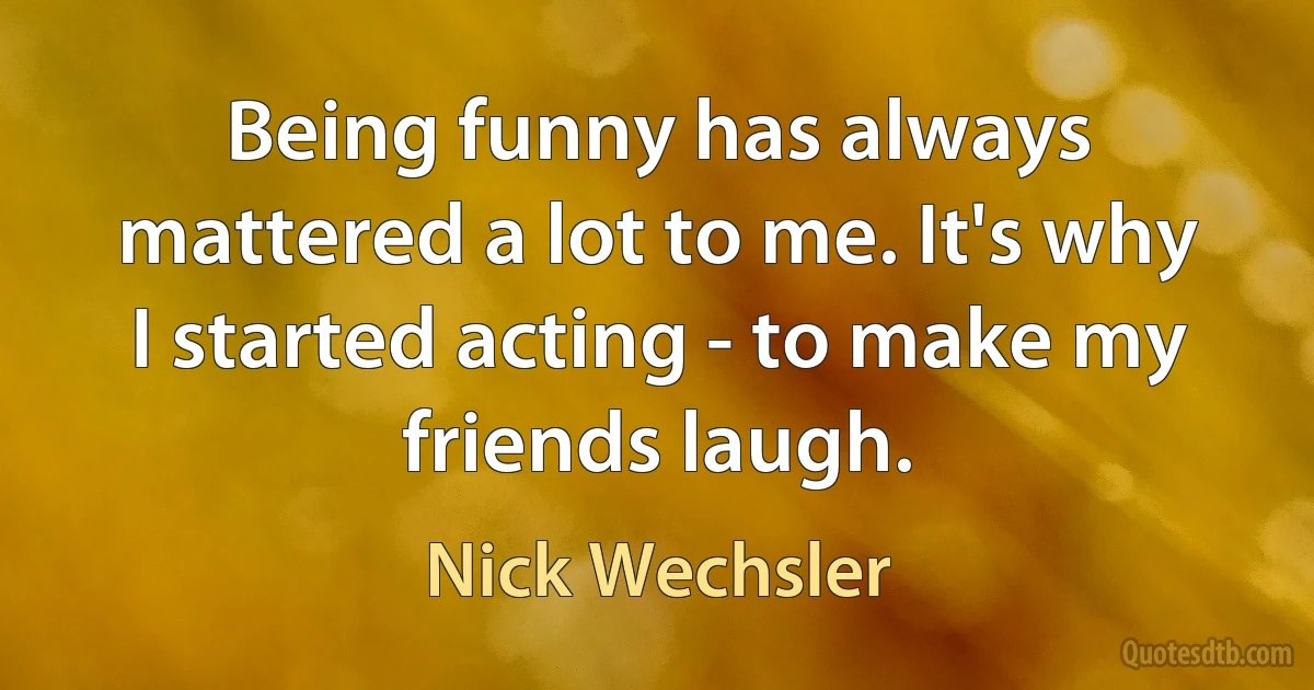 Being funny has always mattered a lot to me. It's why I started acting - to make my friends laugh. (Nick Wechsler)