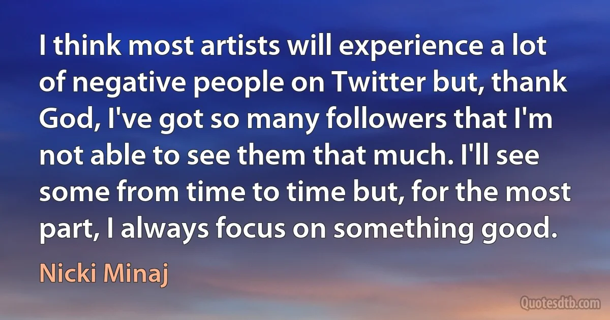 I think most artists will experience a lot of negative people on Twitter but, thank God, I've got so many followers that I'm not able to see them that much. I'll see some from time to time but, for the most part, I always focus on something good. (Nicki Minaj)