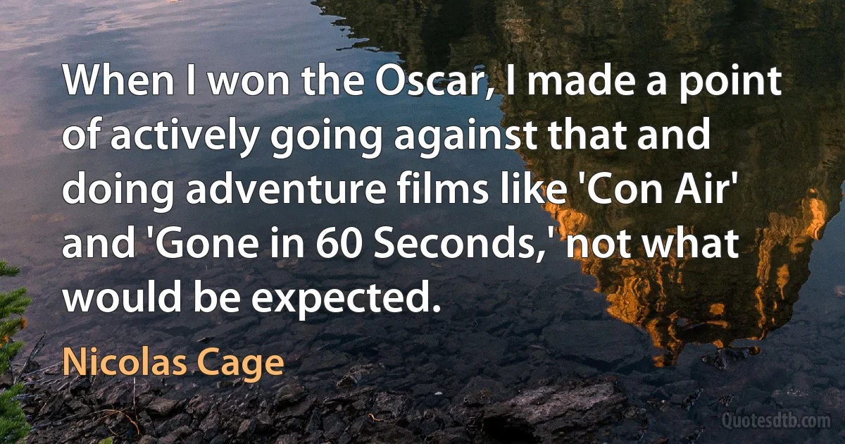 When I won the Oscar, I made a point of actively going against that and doing adventure films like 'Con Air' and 'Gone in 60 Seconds,' not what would be expected. (Nicolas Cage)