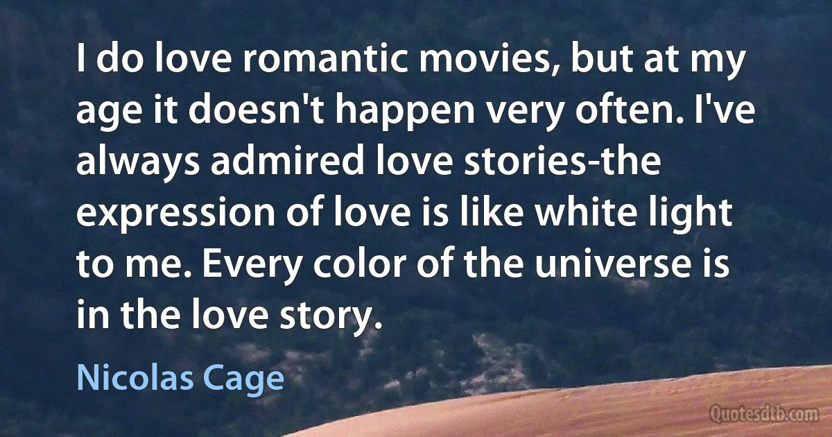 I do love romantic movies, but at my age it doesn't happen very often. I've always admired love stories-the expression of love is like white light to me. Every color of the universe is in the love story. (Nicolas Cage)