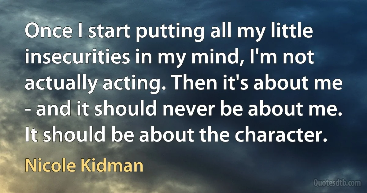 Once I start putting all my little insecurities in my mind, I'm not actually acting. Then it's about me - and it should never be about me. It should be about the character. (Nicole Kidman)