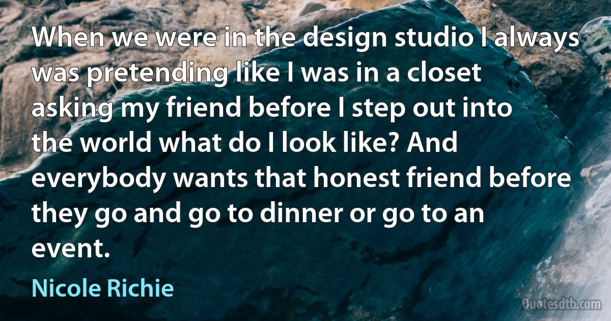 When we were in the design studio I always was pretending like I was in a closet asking my friend before I step out into the world what do I look like? And everybody wants that honest friend before they go and go to dinner or go to an event. (Nicole Richie)