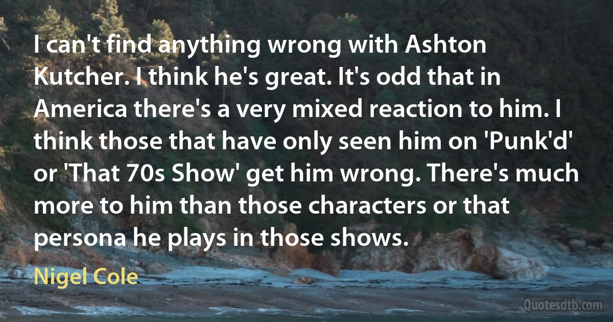 I can't find anything wrong with Ashton Kutcher. I think he's great. It's odd that in America there's a very mixed reaction to him. I think those that have only seen him on 'Punk'd' or 'That 70s Show' get him wrong. There's much more to him than those characters or that persona he plays in those shows. (Nigel Cole)