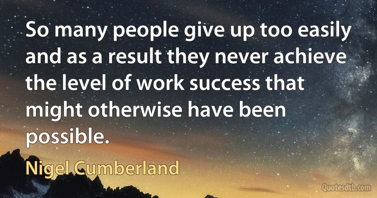 So many people give up too easily and as a result they never achieve the level of work success that might otherwise have been possible. (Nigel Cumberland)