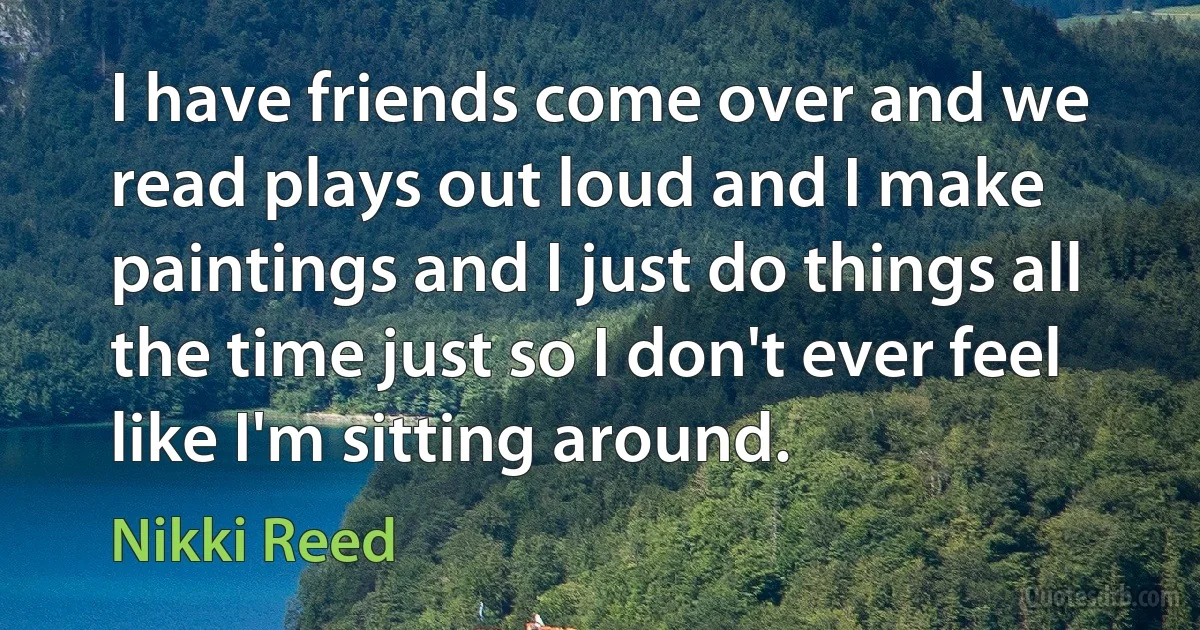 I have friends come over and we read plays out loud and I make paintings and I just do things all the time just so I don't ever feel like I'm sitting around. (Nikki Reed)