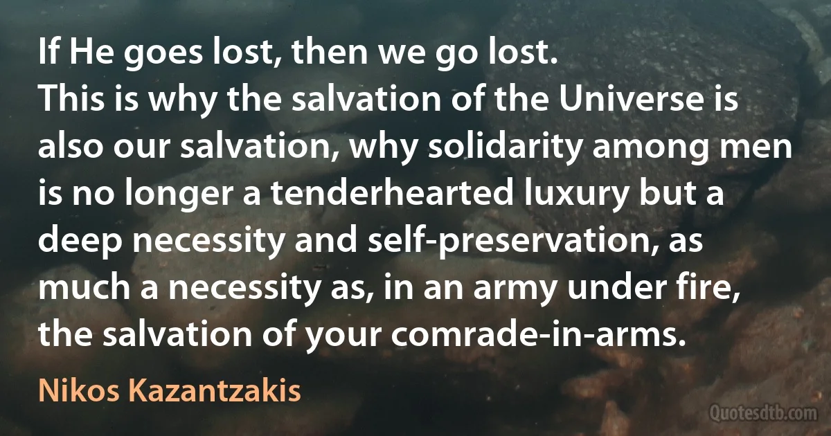 If He goes lost, then we go lost.
This is why the salvation of the Universe is also our salvation, why solidarity among men is no longer a tenderhearted luxury but a deep necessity and self-preservation, as much a necessity as, in an army under fire, the salvation of your comrade-in-arms. (Nikos Kazantzakis)