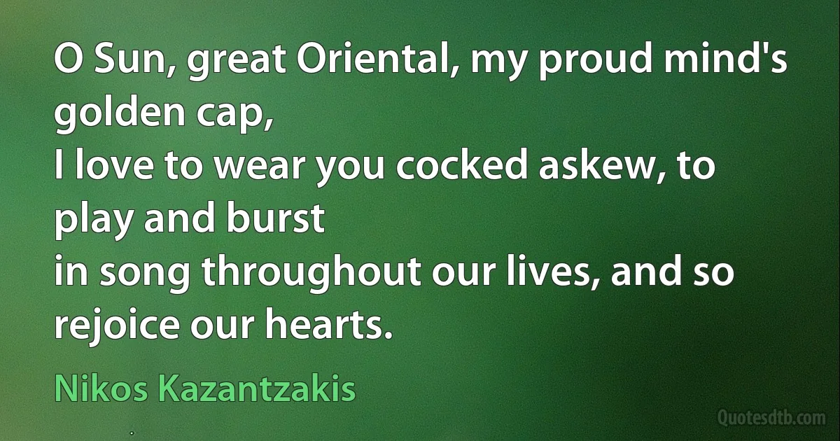 O Sun, great Oriental, my proud mind's golden cap,
I love to wear you cocked askew, to play and burst
in song throughout our lives, and so rejoice our hearts. (Nikos Kazantzakis)