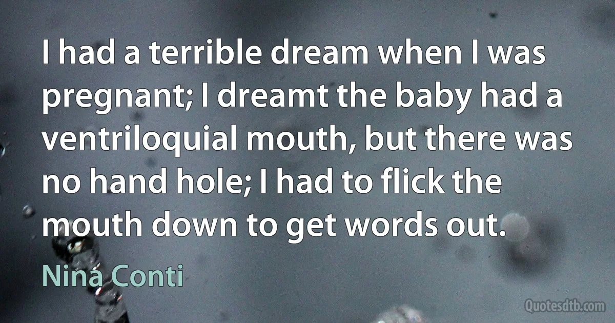 I had a terrible dream when I was pregnant; I dreamt the baby had a ventriloquial mouth, but there was no hand hole; I had to flick the mouth down to get words out. (Nina Conti)