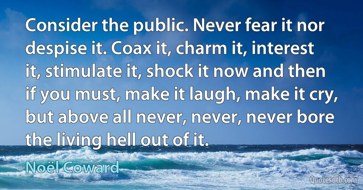 Consider the public. Never fear it nor despise it. Coax it, charm it, interest it, stimulate it, shock it now and then if you must, make it laugh, make it cry, but above all never, never, never bore the living hell out of it. (Noël Coward)