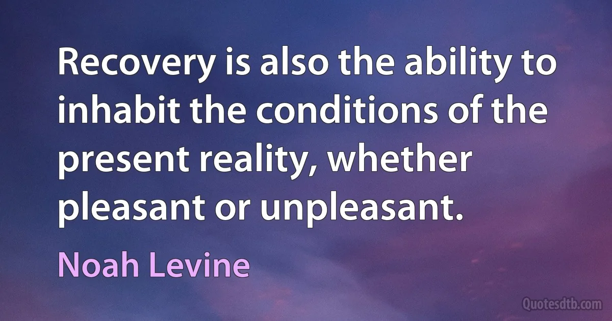 Recovery is also the ability to inhabit the conditions of the present reality, whether pleasant or unpleasant. (Noah Levine)