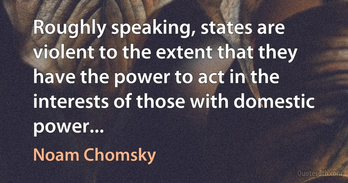 Roughly speaking, states are violent to the extent that they have the power to act in the interests of those with domestic power... (Noam Chomsky)