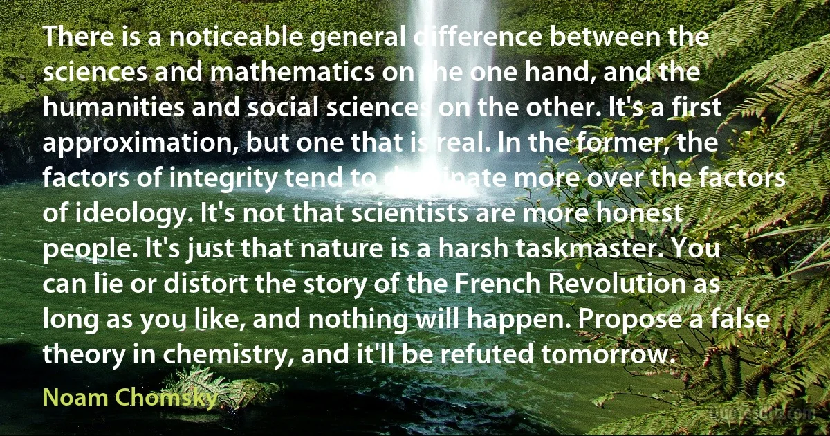 There is a noticeable general difference between the sciences and mathematics on the one hand, and the humanities and social sciences on the other. It's a first approximation, but one that is real. In the former, the factors of integrity tend to dominate more over the factors of ideology. It's not that scientists are more honest people. It's just that nature is a harsh taskmaster. You can lie or distort the story of the French Revolution as long as you like, and nothing will happen. Propose a false theory in chemistry, and it'll be refuted tomorrow. (Noam Chomsky)