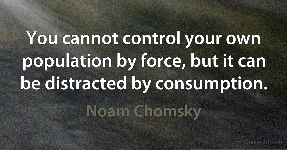 You cannot control your own population by force, but it can be distracted by consumption. (Noam Chomsky)