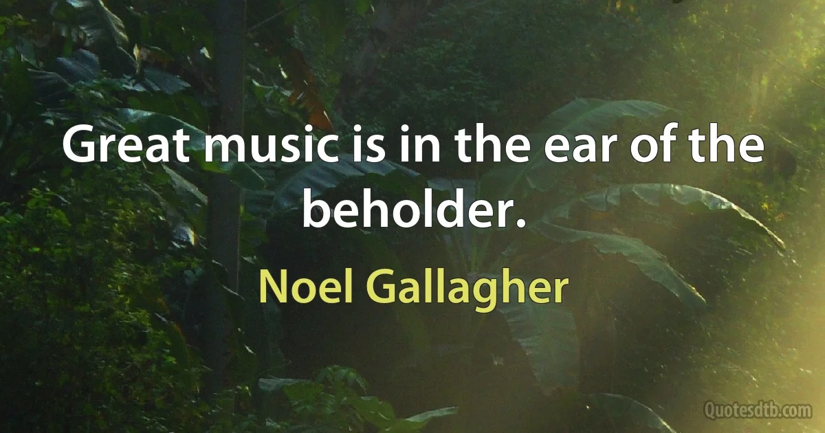 Great music is in the ear of the beholder. (Noel Gallagher)