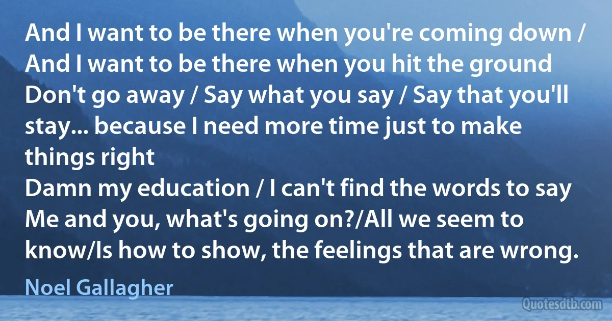 And I want to be there when you're coming down / And I want to be there when you hit the ground
Don't go away / Say what you say / Say that you'll stay... because I need more time just to make things right
Damn my education / I can't find the words to say
Me and you, what's going on?/All we seem to know/Is how to show, the feelings that are wrong. (Noel Gallagher)