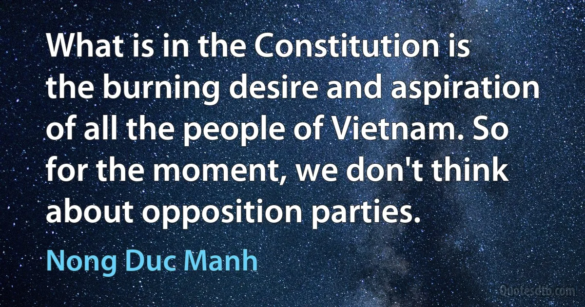 What is in the Constitution is the burning desire and aspiration of all the people of Vietnam. So for the moment, we don't think about opposition parties. (Nong Duc Manh)