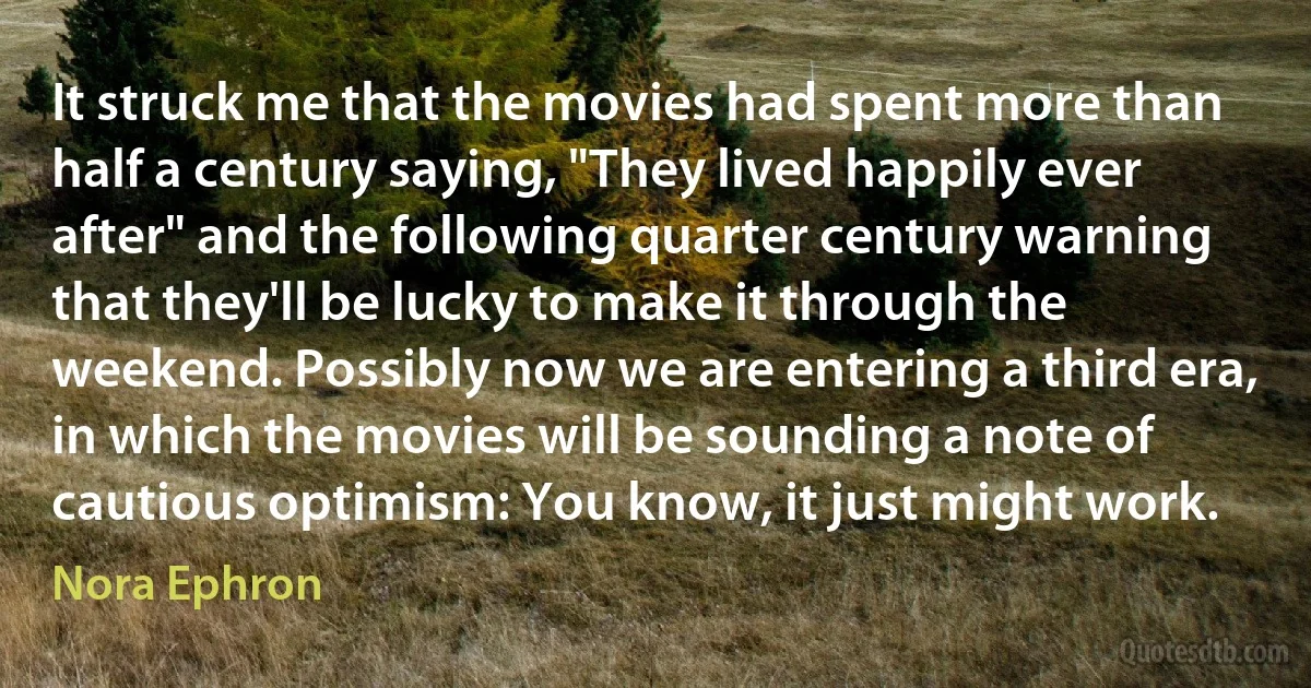 It struck me that the movies had spent more than half a century saying, "They lived happily ever after" and the following quarter century warning that they'll be lucky to make it through the weekend. Possibly now we are entering a third era, in which the movies will be sounding a note of cautious optimism: You know, it just might work. (Nora Ephron)