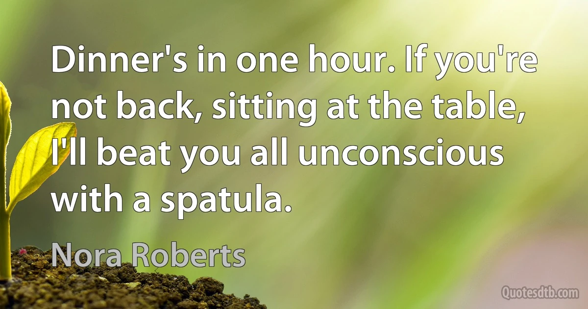 Dinner's in one hour. If you're not back, sitting at the table, I'll beat you all unconscious with a spatula. (Nora Roberts)