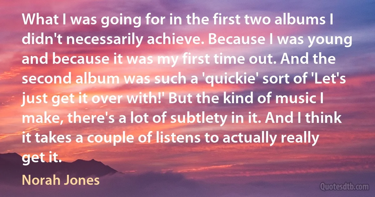 What I was going for in the first two albums I didn't necessarily achieve. Because I was young and because it was my first time out. And the second album was such a 'quickie' sort of 'Let's just get it over with!' But the kind of music I make, there's a lot of subtlety in it. And I think it takes a couple of listens to actually really get it. (Norah Jones)