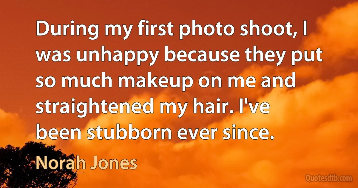 During my first photo shoot, I was unhappy because they put so much makeup on me and straightened my hair. I've been stubborn ever since. (Norah Jones)