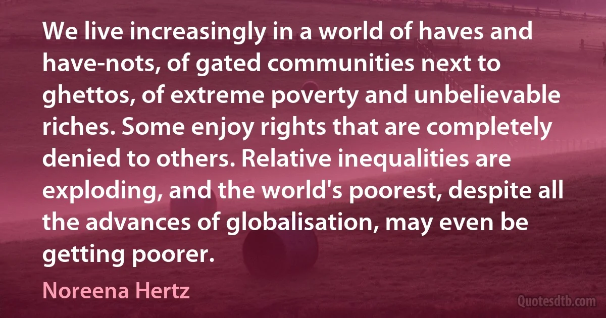 We live increasingly in a world of haves and have-nots, of gated communities next to ghettos, of extreme poverty and unbelievable riches. Some enjoy rights that are completely denied to others. Relative inequalities are exploding, and the world's poorest, despite all the advances of globalisation, may even be getting poorer. (Noreena Hertz)