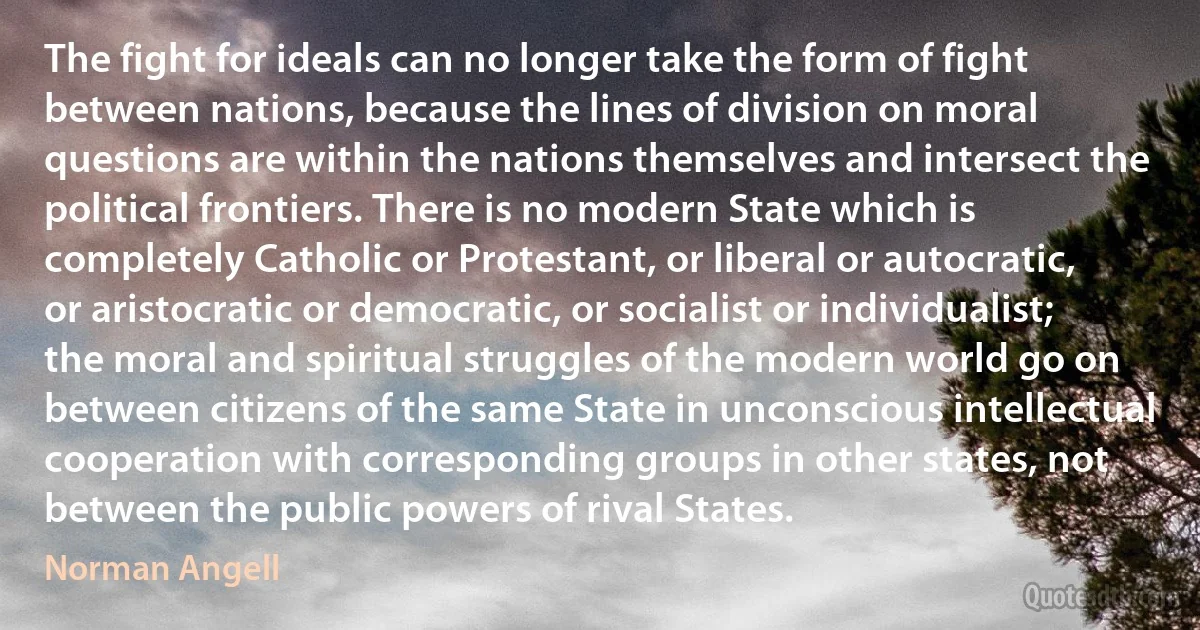 The fight for ideals can no longer take the form of fight between nations, because the lines of division on moral questions are within the nations themselves and intersect the political frontiers. There is no modern State which is completely Catholic or Protestant, or liberal or autocratic, or aristocratic or democratic, or socialist or individualist; the moral and spiritual struggles of the modern world go on between citizens of the same State in unconscious intellectual cooperation with corresponding groups in other states, not between the public powers of rival States. (Norman Angell)