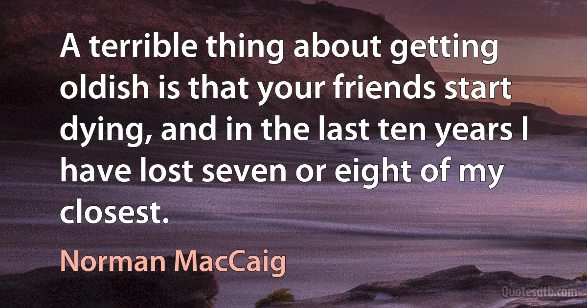 A terrible thing about getting oldish is that your friends start dying, and in the last ten years I have lost seven or eight of my closest. (Norman MacCaig)