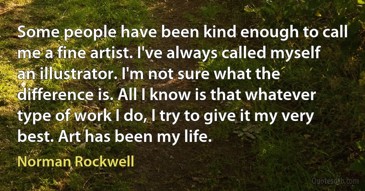 Some people have been kind enough to call me a fine artist. I've always called myself an illustrator. I'm not sure what the difference is. All I know is that whatever type of work I do, I try to give it my very best. Art has been my life. (Norman Rockwell)